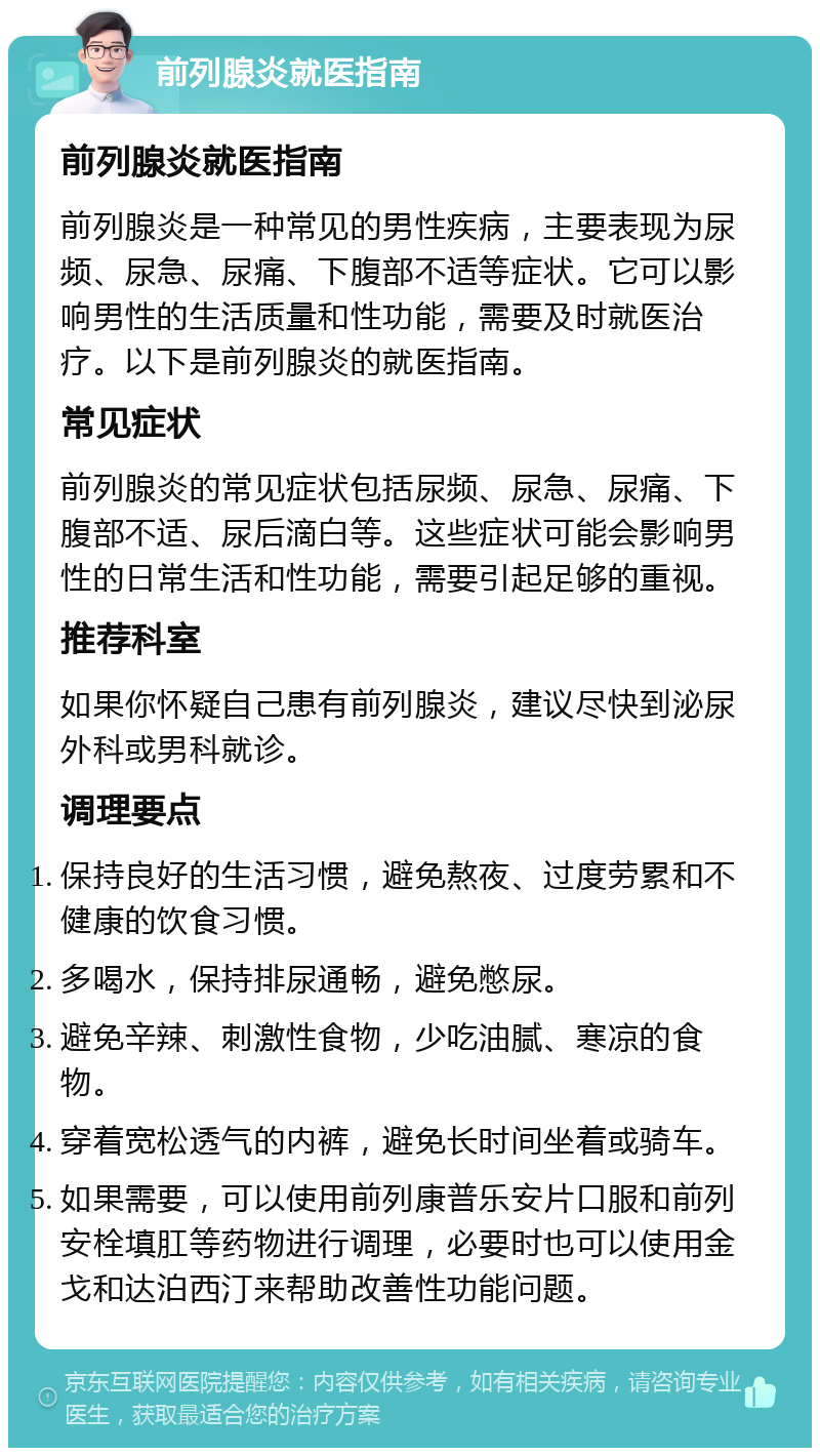 前列腺炎就医指南 前列腺炎就医指南 前列腺炎是一种常见的男性疾病，主要表现为尿频、尿急、尿痛、下腹部不适等症状。它可以影响男性的生活质量和性功能，需要及时就医治疗。以下是前列腺炎的就医指南。 常见症状 前列腺炎的常见症状包括尿频、尿急、尿痛、下腹部不适、尿后滴白等。这些症状可能会影响男性的日常生活和性功能，需要引起足够的重视。 推荐科室 如果你怀疑自己患有前列腺炎，建议尽快到泌尿外科或男科就诊。 调理要点 保持良好的生活习惯，避免熬夜、过度劳累和不健康的饮食习惯。 多喝水，保持排尿通畅，避免憋尿。 避免辛辣、刺激性食物，少吃油腻、寒凉的食物。 穿着宽松透气的内裤，避免长时间坐着或骑车。 如果需要，可以使用前列康普乐安片口服和前列安栓填肛等药物进行调理，必要时也可以使用金戈和达泊西汀来帮助改善性功能问题。