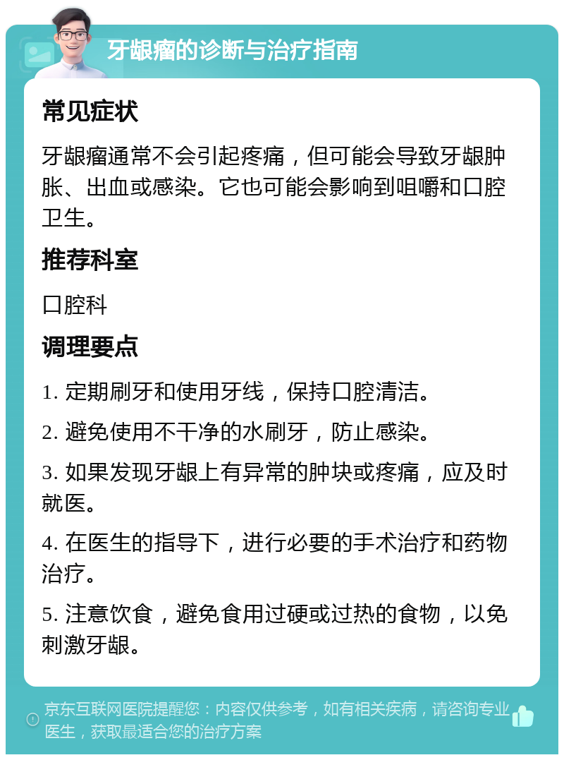 牙龈瘤的诊断与治疗指南 常见症状 牙龈瘤通常不会引起疼痛，但可能会导致牙龈肿胀、出血或感染。它也可能会影响到咀嚼和口腔卫生。 推荐科室 口腔科 调理要点 1. 定期刷牙和使用牙线，保持口腔清洁。 2. 避免使用不干净的水刷牙，防止感染。 3. 如果发现牙龈上有异常的肿块或疼痛，应及时就医。 4. 在医生的指导下，进行必要的手术治疗和药物治疗。 5. 注意饮食，避免食用过硬或过热的食物，以免刺激牙龈。