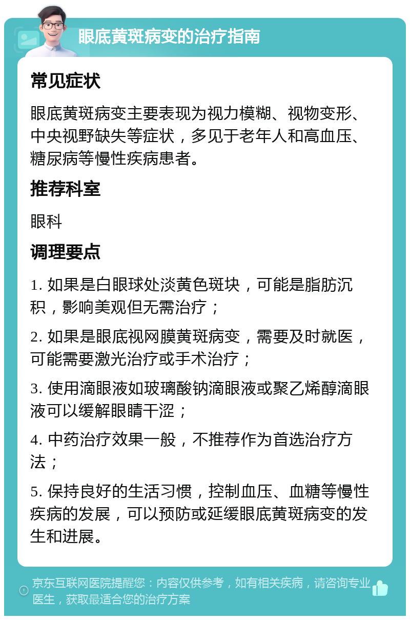 眼底黄斑病变的治疗指南 常见症状 眼底黄斑病变主要表现为视力模糊、视物变形、中央视野缺失等症状，多见于老年人和高血压、糖尿病等慢性疾病患者。 推荐科室 眼科 调理要点 1. 如果是白眼球处淡黄色斑块，可能是脂肪沉积，影响美观但无需治疗； 2. 如果是眼底视网膜黄斑病变，需要及时就医，可能需要激光治疗或手术治疗； 3. 使用滴眼液如玻璃酸钠滴眼液或聚乙烯醇滴眼液可以缓解眼睛干涩； 4. 中药治疗效果一般，不推荐作为首选治疗方法； 5. 保持良好的生活习惯，控制血压、血糖等慢性疾病的发展，可以预防或延缓眼底黄斑病变的发生和进展。