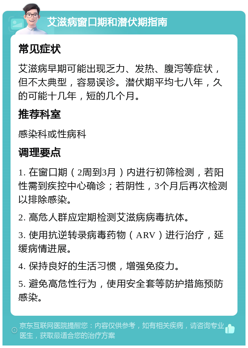 艾滋病窗口期和潜伏期指南 常见症状 艾滋病早期可能出现乏力、发热、腹泻等症状，但不太典型，容易误诊。潜伏期平均七八年，久的可能十几年，短的几个月。 推荐科室 感染科或性病科 调理要点 1. 在窗口期（2周到3月）内进行初筛检测，若阳性需到疾控中心确诊；若阴性，3个月后再次检测以排除感染。 2. 高危人群应定期检测艾滋病病毒抗体。 3. 使用抗逆转录病毒药物（ARV）进行治疗，延缓病情进展。 4. 保持良好的生活习惯，增强免疫力。 5. 避免高危性行为，使用安全套等防护措施预防感染。