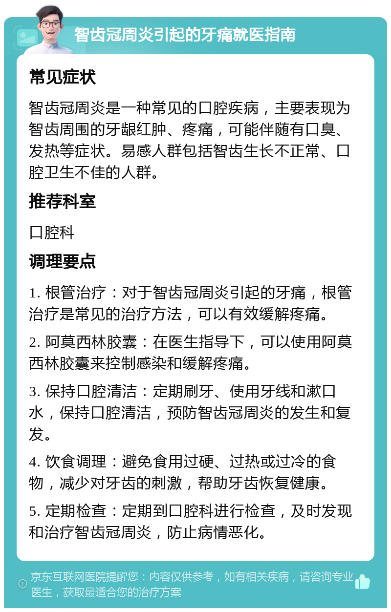 智齿冠周炎引起的牙痛就医指南 常见症状 智齿冠周炎是一种常见的口腔疾病，主要表现为智齿周围的牙龈红肿、疼痛，可能伴随有口臭、发热等症状。易感人群包括智齿生长不正常、口腔卫生不佳的人群。 推荐科室 口腔科 调理要点 1. 根管治疗：对于智齿冠周炎引起的牙痛，根管治疗是常见的治疗方法，可以有效缓解疼痛。 2. 阿莫西林胶囊：在医生指导下，可以使用阿莫西林胶囊来控制感染和缓解疼痛。 3. 保持口腔清洁：定期刷牙、使用牙线和漱口水，保持口腔清洁，预防智齿冠周炎的发生和复发。 4. 饮食调理：避免食用过硬、过热或过冷的食物，减少对牙齿的刺激，帮助牙齿恢复健康。 5. 定期检查：定期到口腔科进行检查，及时发现和治疗智齿冠周炎，防止病情恶化。