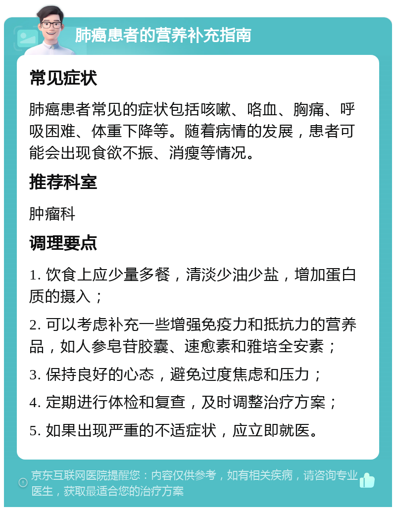 肺癌患者的营养补充指南 常见症状 肺癌患者常见的症状包括咳嗽、咯血、胸痛、呼吸困难、体重下降等。随着病情的发展，患者可能会出现食欲不振、消瘦等情况。 推荐科室 肿瘤科 调理要点 1. 饮食上应少量多餐，清淡少油少盐，增加蛋白质的摄入； 2. 可以考虑补充一些增强免疫力和抵抗力的营养品，如人参皂苷胶囊、速愈素和雅培全安素； 3. 保持良好的心态，避免过度焦虑和压力； 4. 定期进行体检和复查，及时调整治疗方案； 5. 如果出现严重的不适症状，应立即就医。