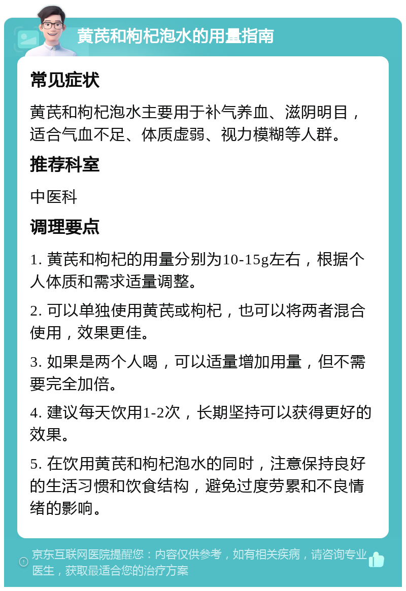 黄芪和枸杞泡水的用量指南 常见症状 黄芪和枸杞泡水主要用于补气养血、滋阴明目，适合气血不足、体质虚弱、视力模糊等人群。 推荐科室 中医科 调理要点 1. 黄芪和枸杞的用量分别为10-15g左右，根据个人体质和需求适量调整。 2. 可以单独使用黄芪或枸杞，也可以将两者混合使用，效果更佳。 3. 如果是两个人喝，可以适量增加用量，但不需要完全加倍。 4. 建议每天饮用1-2次，长期坚持可以获得更好的效果。 5. 在饮用黄芪和枸杞泡水的同时，注意保持良好的生活习惯和饮食结构，避免过度劳累和不良情绪的影响。