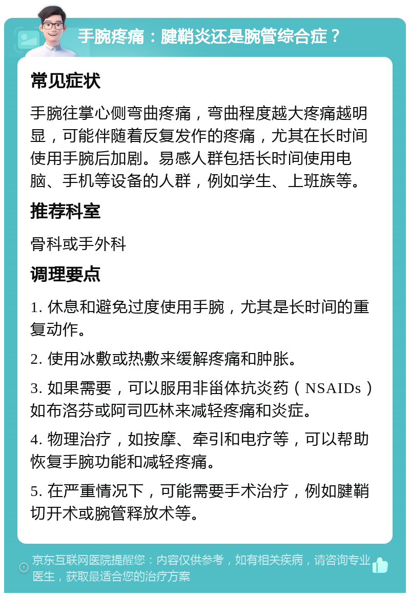 手腕疼痛：腱鞘炎还是腕管综合症？ 常见症状 手腕往掌心侧弯曲疼痛，弯曲程度越大疼痛越明显，可能伴随着反复发作的疼痛，尤其在长时间使用手腕后加剧。易感人群包括长时间使用电脑、手机等设备的人群，例如学生、上班族等。 推荐科室 骨科或手外科 调理要点 1. 休息和避免过度使用手腕，尤其是长时间的重复动作。 2. 使用冰敷或热敷来缓解疼痛和肿胀。 3. 如果需要，可以服用非甾体抗炎药（NSAIDs）如布洛芬或阿司匹林来减轻疼痛和炎症。 4. 物理治疗，如按摩、牵引和电疗等，可以帮助恢复手腕功能和减轻疼痛。 5. 在严重情况下，可能需要手术治疗，例如腱鞘切开术或腕管释放术等。