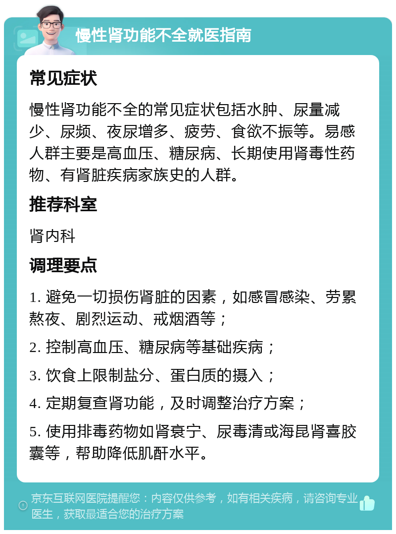 慢性肾功能不全就医指南 常见症状 慢性肾功能不全的常见症状包括水肿、尿量减少、尿频、夜尿增多、疲劳、食欲不振等。易感人群主要是高血压、糖尿病、长期使用肾毒性药物、有肾脏疾病家族史的人群。 推荐科室 肾内科 调理要点 1. 避免一切损伤肾脏的因素，如感冒感染、劳累熬夜、剧烈运动、戒烟酒等； 2. 控制高血压、糖尿病等基础疾病； 3. 饮食上限制盐分、蛋白质的摄入； 4. 定期复查肾功能，及时调整治疗方案； 5. 使用排毒药物如肾衰宁、尿毒清或海昆肾喜胶囊等，帮助降低肌酐水平。