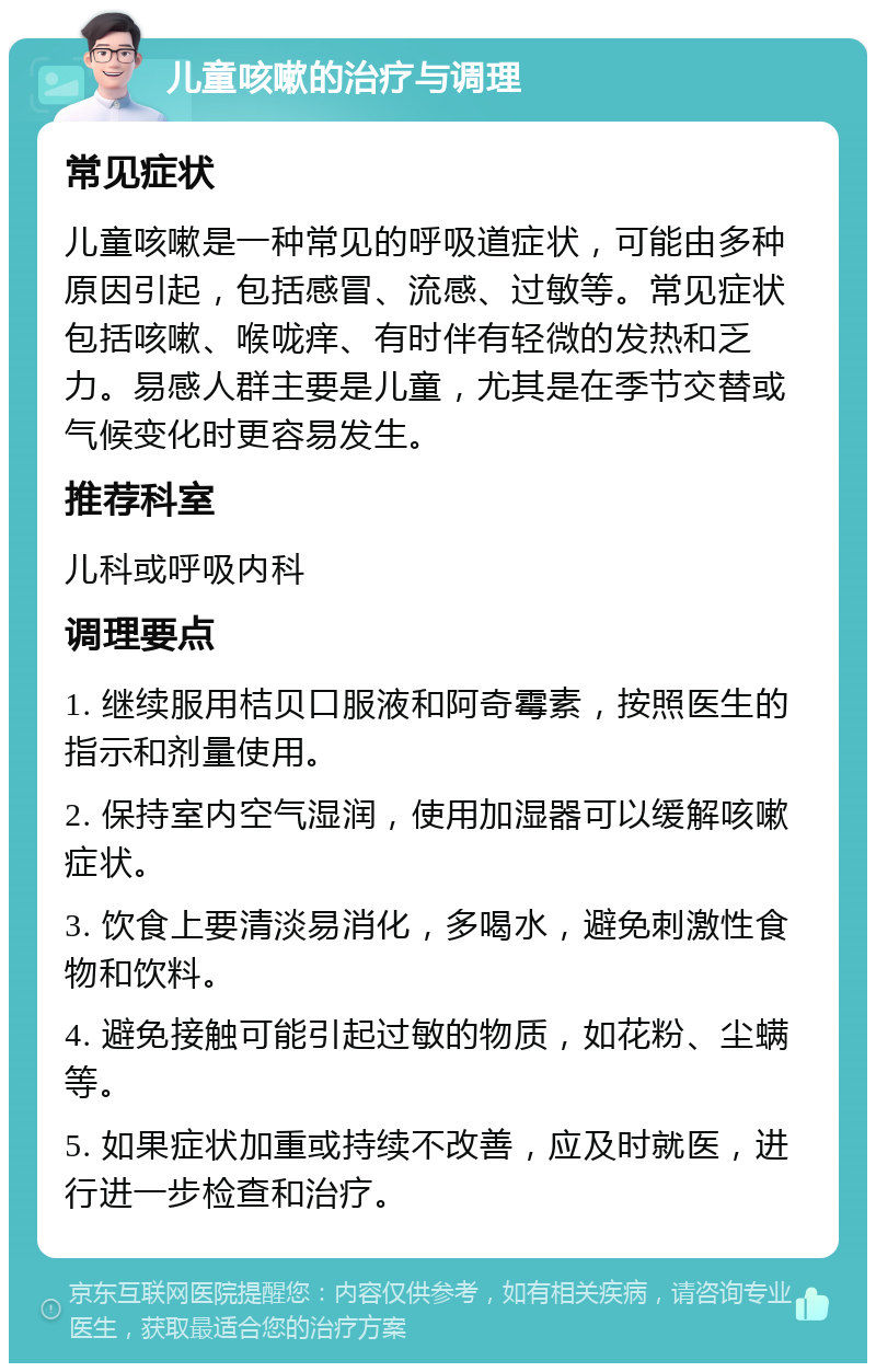 儿童咳嗽的治疗与调理 常见症状 儿童咳嗽是一种常见的呼吸道症状，可能由多种原因引起，包括感冒、流感、过敏等。常见症状包括咳嗽、喉咙痒、有时伴有轻微的发热和乏力。易感人群主要是儿童，尤其是在季节交替或气候变化时更容易发生。 推荐科室 儿科或呼吸内科 调理要点 1. 继续服用桔贝口服液和阿奇霉素，按照医生的指示和剂量使用。 2. 保持室内空气湿润，使用加湿器可以缓解咳嗽症状。 3. 饮食上要清淡易消化，多喝水，避免刺激性食物和饮料。 4. 避免接触可能引起过敏的物质，如花粉、尘螨等。 5. 如果症状加重或持续不改善，应及时就医，进行进一步检查和治疗。