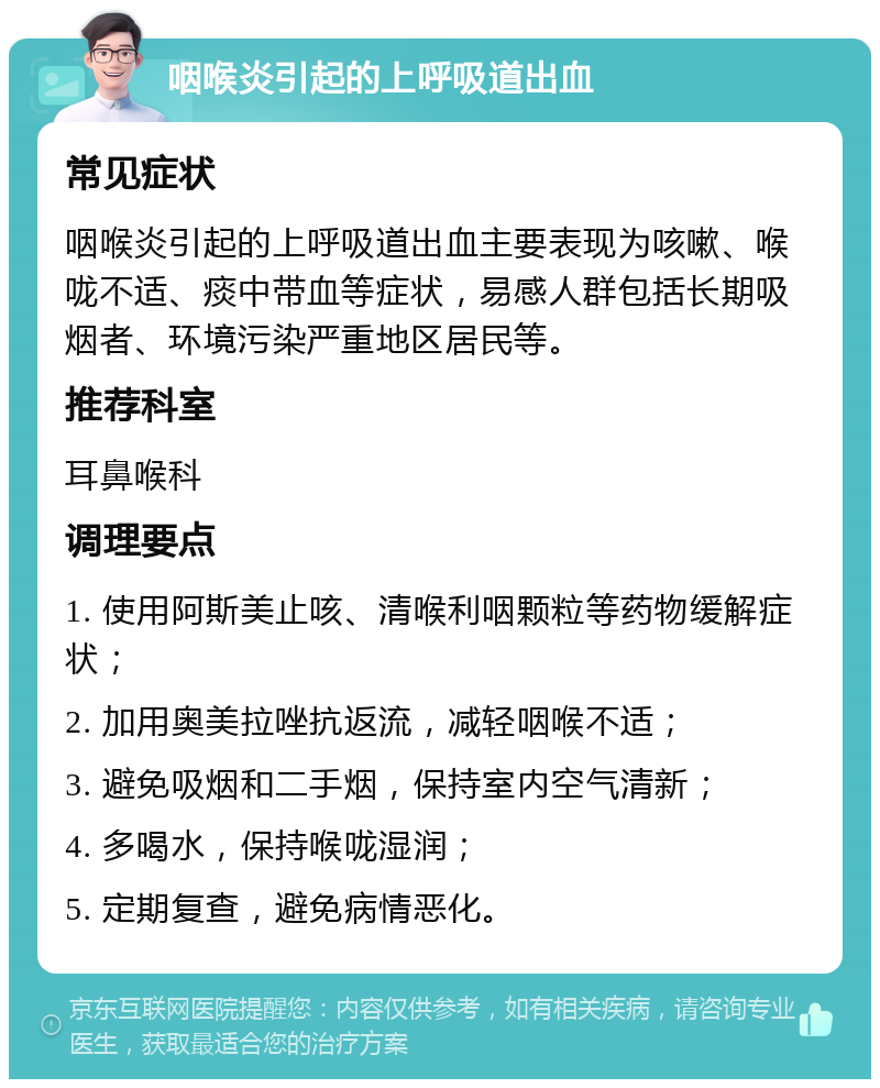 咽喉炎引起的上呼吸道出血 常见症状 咽喉炎引起的上呼吸道出血主要表现为咳嗽、喉咙不适、痰中带血等症状，易感人群包括长期吸烟者、环境污染严重地区居民等。 推荐科室 耳鼻喉科 调理要点 1. 使用阿斯美止咳、清喉利咽颗粒等药物缓解症状； 2. 加用奥美拉唑抗返流，减轻咽喉不适； 3. 避免吸烟和二手烟，保持室内空气清新； 4. 多喝水，保持喉咙湿润； 5. 定期复查，避免病情恶化。