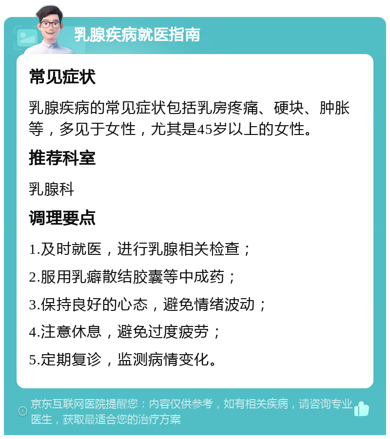 乳腺疾病就医指南 常见症状 乳腺疾病的常见症状包括乳房疼痛、硬块、肿胀等，多见于女性，尤其是45岁以上的女性。 推荐科室 乳腺科 调理要点 1.及时就医，进行乳腺相关检查； 2.服用乳癖散结胶囊等中成药； 3.保持良好的心态，避免情绪波动； 4.注意休息，避免过度疲劳； 5.定期复诊，监测病情变化。