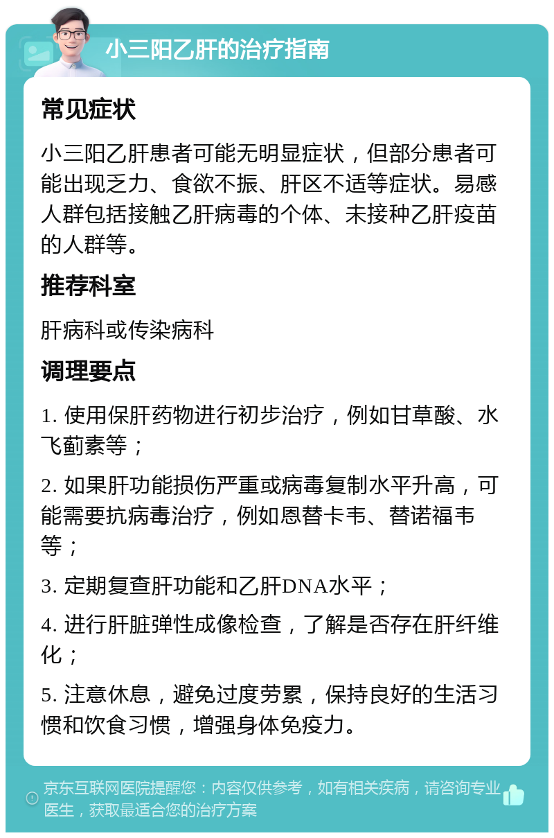 小三阳乙肝的治疗指南 常见症状 小三阳乙肝患者可能无明显症状，但部分患者可能出现乏力、食欲不振、肝区不适等症状。易感人群包括接触乙肝病毒的个体、未接种乙肝疫苗的人群等。 推荐科室 肝病科或传染病科 调理要点 1. 使用保肝药物进行初步治疗，例如甘草酸、水飞蓟素等； 2. 如果肝功能损伤严重或病毒复制水平升高，可能需要抗病毒治疗，例如恩替卡韦、替诺福韦等； 3. 定期复查肝功能和乙肝DNA水平； 4. 进行肝脏弹性成像检查，了解是否存在肝纤维化； 5. 注意休息，避免过度劳累，保持良好的生活习惯和饮食习惯，增强身体免疫力。