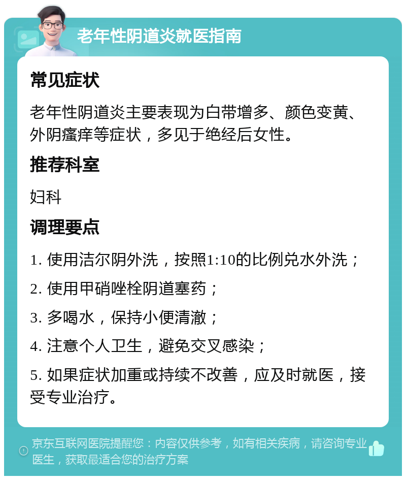 老年性阴道炎就医指南 常见症状 老年性阴道炎主要表现为白带增多、颜色变黄、外阴瘙痒等症状，多见于绝经后女性。 推荐科室 妇科 调理要点 1. 使用洁尔阴外洗，按照1:10的比例兑水外洗； 2. 使用甲硝唑栓阴道塞药； 3. 多喝水，保持小便清澈； 4. 注意个人卫生，避免交叉感染； 5. 如果症状加重或持续不改善，应及时就医，接受专业治疗。