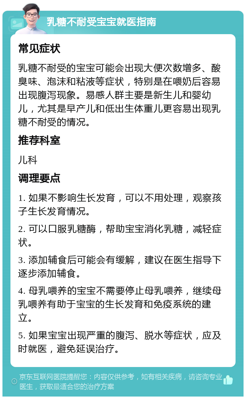 乳糖不耐受宝宝就医指南 常见症状 乳糖不耐受的宝宝可能会出现大便次数增多、酸臭味、泡沫和粘液等症状，特别是在喂奶后容易出现腹泻现象。易感人群主要是新生儿和婴幼儿，尤其是早产儿和低出生体重儿更容易出现乳糖不耐受的情况。 推荐科室 儿科 调理要点 1. 如果不影响生长发育，可以不用处理，观察孩子生长发育情况。 2. 可以口服乳糖酶，帮助宝宝消化乳糖，减轻症状。 3. 添加辅食后可能会有缓解，建议在医生指导下逐步添加辅食。 4. 母乳喂养的宝宝不需要停止母乳喂养，继续母乳喂养有助于宝宝的生长发育和免疫系统的建立。 5. 如果宝宝出现严重的腹泻、脱水等症状，应及时就医，避免延误治疗。