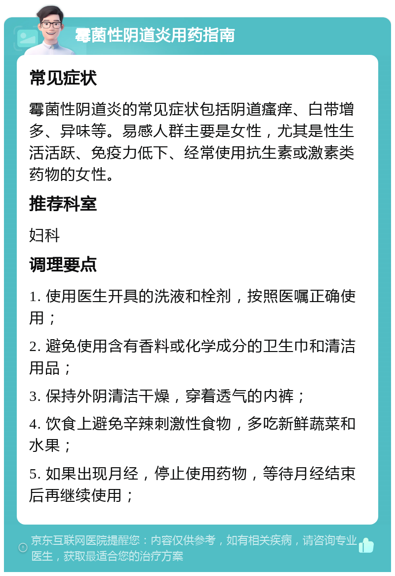 霉菌性阴道炎用药指南 常见症状 霉菌性阴道炎的常见症状包括阴道瘙痒、白带增多、异味等。易感人群主要是女性，尤其是性生活活跃、免疫力低下、经常使用抗生素或激素类药物的女性。 推荐科室 妇科 调理要点 1. 使用医生开具的洗液和栓剂，按照医嘱正确使用； 2. 避免使用含有香料或化学成分的卫生巾和清洁用品； 3. 保持外阴清洁干燥，穿着透气的内裤； 4. 饮食上避免辛辣刺激性食物，多吃新鲜蔬菜和水果； 5. 如果出现月经，停止使用药物，等待月经结束后再继续使用；