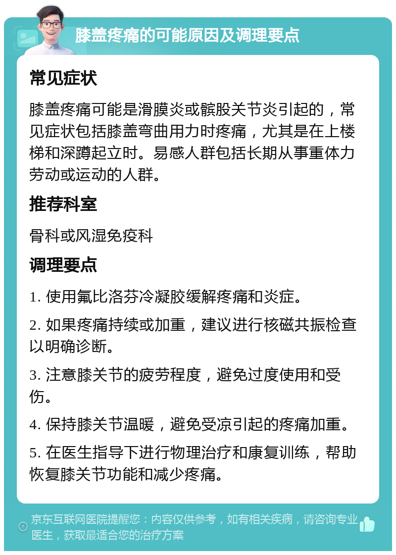 膝盖疼痛的可能原因及调理要点 常见症状 膝盖疼痛可能是滑膜炎或髌股关节炎引起的，常见症状包括膝盖弯曲用力时疼痛，尤其是在上楼梯和深蹲起立时。易感人群包括长期从事重体力劳动或运动的人群。 推荐科室 骨科或风湿免疫科 调理要点 1. 使用氟比洛芬冷凝胶缓解疼痛和炎症。 2. 如果疼痛持续或加重，建议进行核磁共振检查以明确诊断。 3. 注意膝关节的疲劳程度，避免过度使用和受伤。 4. 保持膝关节温暖，避免受凉引起的疼痛加重。 5. 在医生指导下进行物理治疗和康复训练，帮助恢复膝关节功能和减少疼痛。