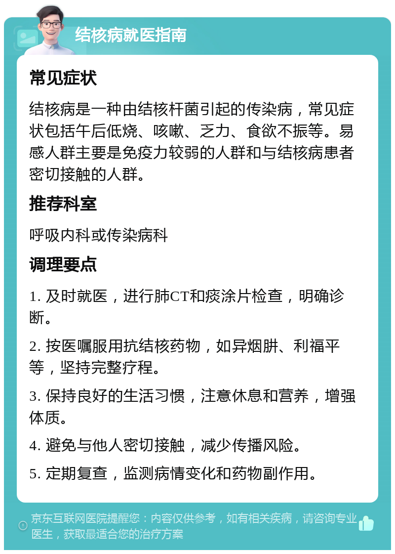 结核病就医指南 常见症状 结核病是一种由结核杆菌引起的传染病，常见症状包括午后低烧、咳嗽、乏力、食欲不振等。易感人群主要是免疫力较弱的人群和与结核病患者密切接触的人群。 推荐科室 呼吸内科或传染病科 调理要点 1. 及时就医，进行肺CT和痰涂片检查，明确诊断。 2. 按医嘱服用抗结核药物，如异烟肼、利福平等，坚持完整疗程。 3. 保持良好的生活习惯，注意休息和营养，增强体质。 4. 避免与他人密切接触，减少传播风险。 5. 定期复查，监测病情变化和药物副作用。