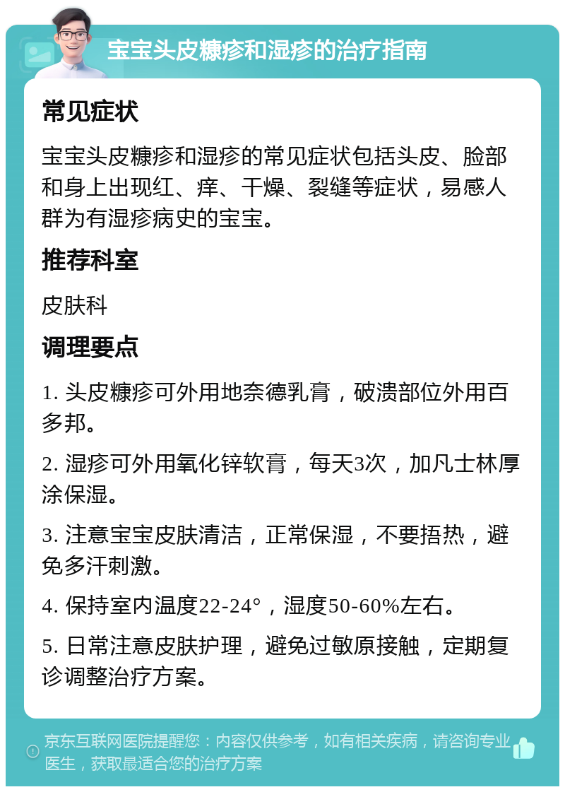 宝宝头皮糠疹和湿疹的治疗指南 常见症状 宝宝头皮糠疹和湿疹的常见症状包括头皮、脸部和身上出现红、痒、干燥、裂缝等症状，易感人群为有湿疹病史的宝宝。 推荐科室 皮肤科 调理要点 1. 头皮糠疹可外用地奈德乳膏，破溃部位外用百多邦。 2. 湿疹可外用氧化锌软膏，每天3次，加凡士林厚涂保湿。 3. 注意宝宝皮肤清洁，正常保湿，不要捂热，避免多汗刺激。 4. 保持室内温度22-24°，湿度50-60%左右。 5. 日常注意皮肤护理，避免过敏原接触，定期复诊调整治疗方案。