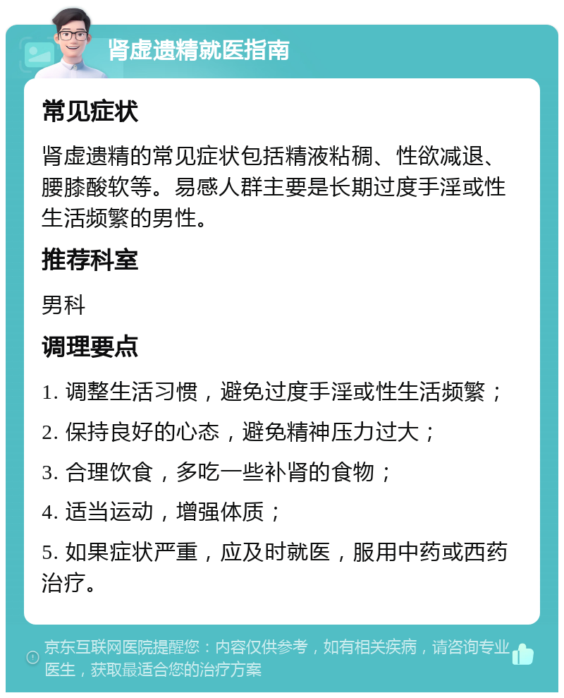 肾虚遗精就医指南 常见症状 肾虚遗精的常见症状包括精液粘稠、性欲减退、腰膝酸软等。易感人群主要是长期过度手淫或性生活频繁的男性。 推荐科室 男科 调理要点 1. 调整生活习惯，避免过度手淫或性生活频繁； 2. 保持良好的心态，避免精神压力过大； 3. 合理饮食，多吃一些补肾的食物； 4. 适当运动，增强体质； 5. 如果症状严重，应及时就医，服用中药或西药治疗。