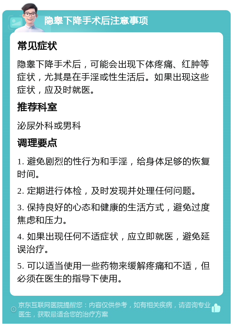 隐睾下降手术后注意事项 常见症状 隐睾下降手术后，可能会出现下体疼痛、红肿等症状，尤其是在手淫或性生活后。如果出现这些症状，应及时就医。 推荐科室 泌尿外科或男科 调理要点 1. 避免剧烈的性行为和手淫，给身体足够的恢复时间。 2. 定期进行体检，及时发现并处理任何问题。 3. 保持良好的心态和健康的生活方式，避免过度焦虑和压力。 4. 如果出现任何不适症状，应立即就医，避免延误治疗。 5. 可以适当使用一些药物来缓解疼痛和不适，但必须在医生的指导下使用。