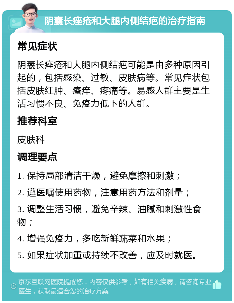 阴囊长痤疮和大腿内侧结疤的治疗指南 常见症状 阴囊长痤疮和大腿内侧结疤可能是由多种原因引起的，包括感染、过敏、皮肤病等。常见症状包括皮肤红肿、瘙痒、疼痛等。易感人群主要是生活习惯不良、免疫力低下的人群。 推荐科室 皮肤科 调理要点 1. 保持局部清洁干燥，避免摩擦和刺激； 2. 遵医嘱使用药物，注意用药方法和剂量； 3. 调整生活习惯，避免辛辣、油腻和刺激性食物； 4. 增强免疫力，多吃新鲜蔬菜和水果； 5. 如果症状加重或持续不改善，应及时就医。