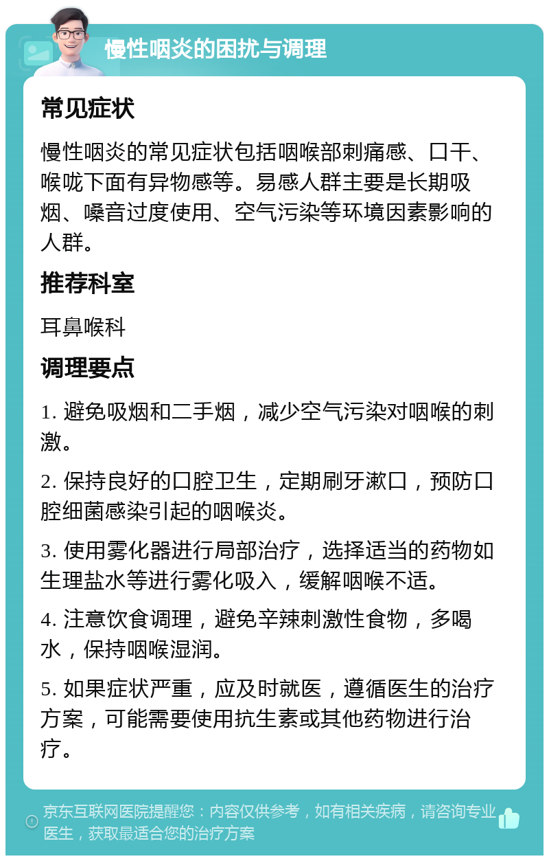 慢性咽炎的困扰与调理 常见症状 慢性咽炎的常见症状包括咽喉部刺痛感、口干、喉咙下面有异物感等。易感人群主要是长期吸烟、嗓音过度使用、空气污染等环境因素影响的人群。 推荐科室 耳鼻喉科 调理要点 1. 避免吸烟和二手烟，减少空气污染对咽喉的刺激。 2. 保持良好的口腔卫生，定期刷牙漱口，预防口腔细菌感染引起的咽喉炎。 3. 使用雾化器进行局部治疗，选择适当的药物如生理盐水等进行雾化吸入，缓解咽喉不适。 4. 注意饮食调理，避免辛辣刺激性食物，多喝水，保持咽喉湿润。 5. 如果症状严重，应及时就医，遵循医生的治疗方案，可能需要使用抗生素或其他药物进行治疗。