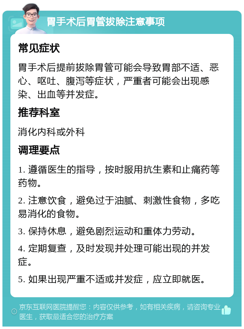 胃手术后胃管拔除注意事项 常见症状 胃手术后提前拔除胃管可能会导致胃部不适、恶心、呕吐、腹泻等症状，严重者可能会出现感染、出血等并发症。 推荐科室 消化内科或外科 调理要点 1. 遵循医生的指导，按时服用抗生素和止痛药等药物。 2. 注意饮食，避免过于油腻、刺激性食物，多吃易消化的食物。 3. 保持休息，避免剧烈运动和重体力劳动。 4. 定期复查，及时发现并处理可能出现的并发症。 5. 如果出现严重不适或并发症，应立即就医。