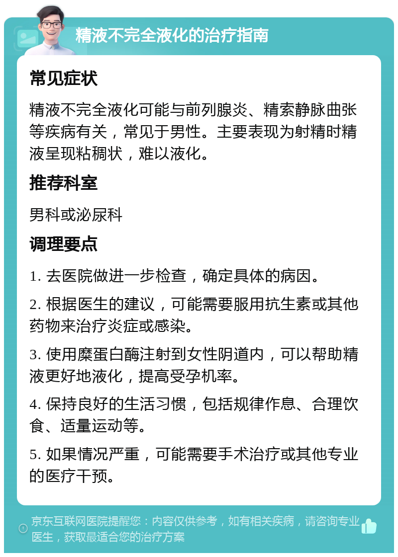 精液不完全液化的治疗指南 常见症状 精液不完全液化可能与前列腺炎、精索静脉曲张等疾病有关，常见于男性。主要表现为射精时精液呈现粘稠状，难以液化。 推荐科室 男科或泌尿科 调理要点 1. 去医院做进一步检查，确定具体的病因。 2. 根据医生的建议，可能需要服用抗生素或其他药物来治疗炎症或感染。 3. 使用糜蛋白酶注射到女性阴道内，可以帮助精液更好地液化，提高受孕机率。 4. 保持良好的生活习惯，包括规律作息、合理饮食、适量运动等。 5. 如果情况严重，可能需要手术治疗或其他专业的医疗干预。