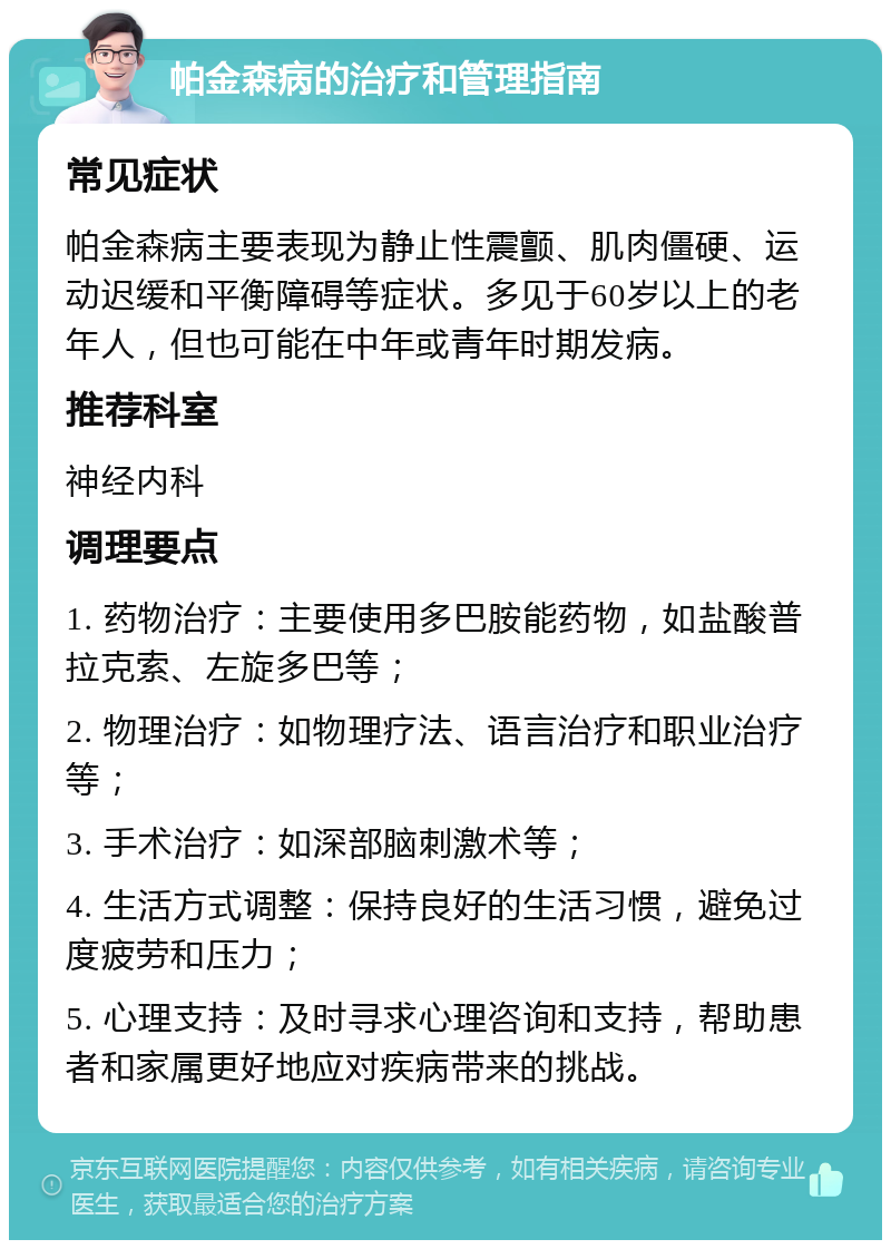 帕金森病的治疗和管理指南 常见症状 帕金森病主要表现为静止性震颤、肌肉僵硬、运动迟缓和平衡障碍等症状。多见于60岁以上的老年人，但也可能在中年或青年时期发病。 推荐科室 神经内科 调理要点 1. 药物治疗：主要使用多巴胺能药物，如盐酸普拉克索、左旋多巴等； 2. 物理治疗：如物理疗法、语言治疗和职业治疗等； 3. 手术治疗：如深部脑刺激术等； 4. 生活方式调整：保持良好的生活习惯，避免过度疲劳和压力； 5. 心理支持：及时寻求心理咨询和支持，帮助患者和家属更好地应对疾病带来的挑战。