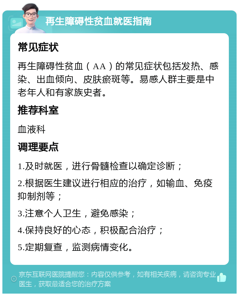 再生障碍性贫血就医指南 常见症状 再生障碍性贫血（AA）的常见症状包括发热、感染、出血倾向、皮肤瘀斑等。易感人群主要是中老年人和有家族史者。 推荐科室 血液科 调理要点 1.及时就医，进行骨髓检查以确定诊断； 2.根据医生建议进行相应的治疗，如输血、免疫抑制剂等； 3.注意个人卫生，避免感染； 4.保持良好的心态，积极配合治疗； 5.定期复查，监测病情变化。