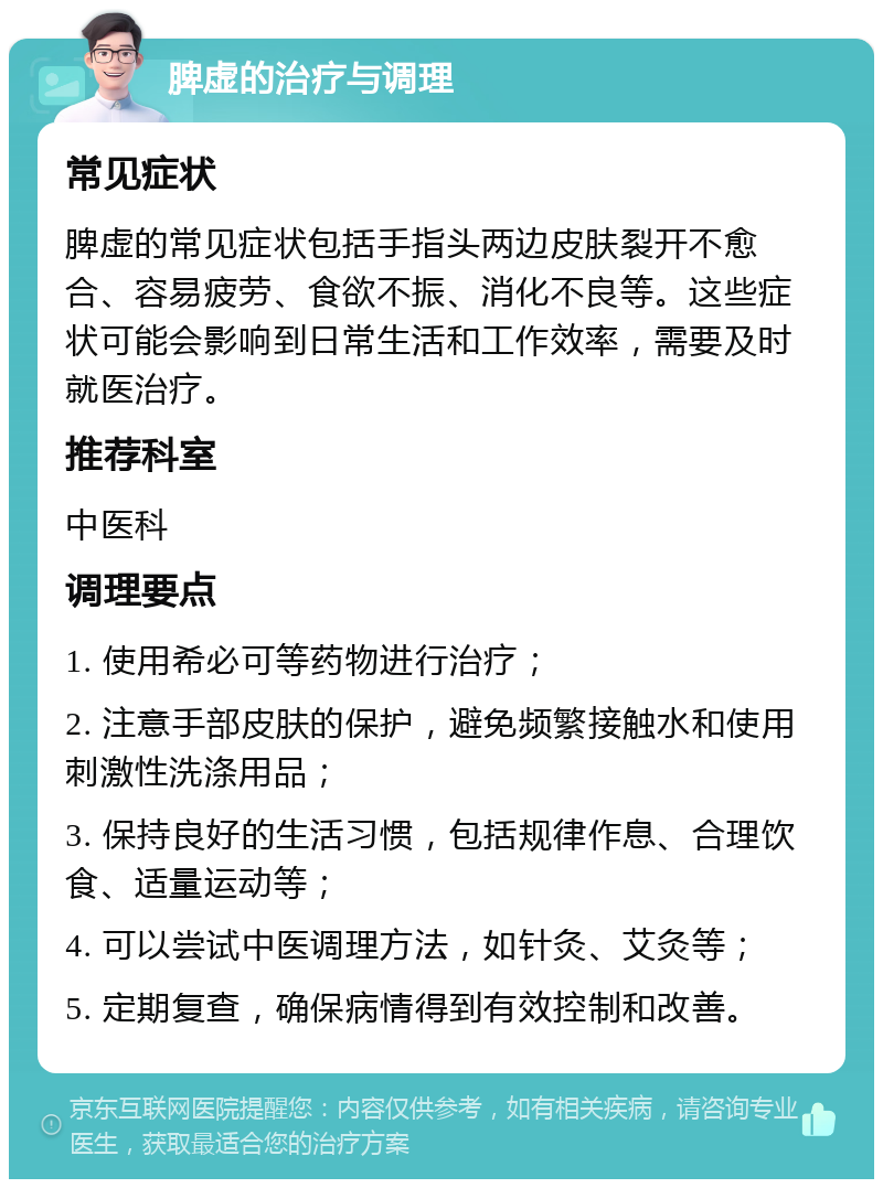 脾虚的治疗与调理 常见症状 脾虚的常见症状包括手指头两边皮肤裂开不愈合、容易疲劳、食欲不振、消化不良等。这些症状可能会影响到日常生活和工作效率，需要及时就医治疗。 推荐科室 中医科 调理要点 1. 使用希必可等药物进行治疗； 2. 注意手部皮肤的保护，避免频繁接触水和使用刺激性洗涤用品； 3. 保持良好的生活习惯，包括规律作息、合理饮食、适量运动等； 4. 可以尝试中医调理方法，如针灸、艾灸等； 5. 定期复查，确保病情得到有效控制和改善。