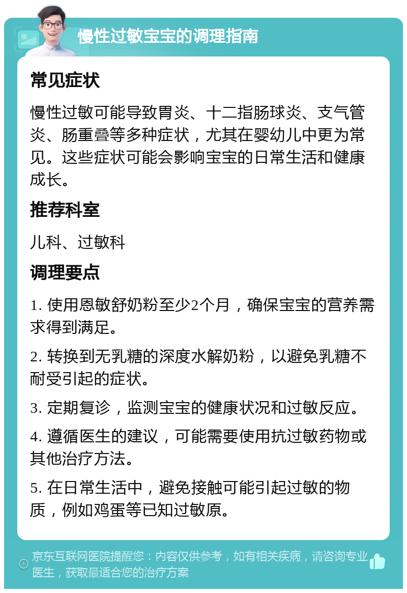 慢性过敏宝宝的调理指南 常见症状 慢性过敏可能导致胃炎、十二指肠球炎、支气管炎、肠重叠等多种症状，尤其在婴幼儿中更为常见。这些症状可能会影响宝宝的日常生活和健康成长。 推荐科室 儿科、过敏科 调理要点 1. 使用恩敏舒奶粉至少2个月，确保宝宝的营养需求得到满足。 2. 转换到无乳糖的深度水解奶粉，以避免乳糖不耐受引起的症状。 3. 定期复诊，监测宝宝的健康状况和过敏反应。 4. 遵循医生的建议，可能需要使用抗过敏药物或其他治疗方法。 5. 在日常生活中，避免接触可能引起过敏的物质，例如鸡蛋等已知过敏原。