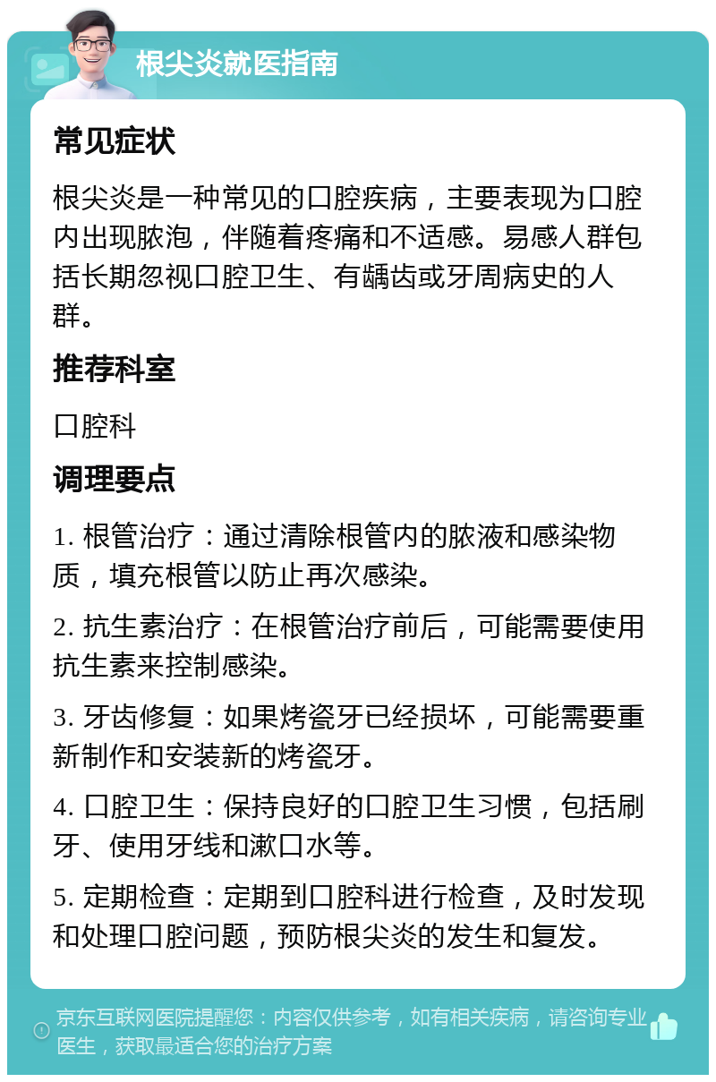 根尖炎就医指南 常见症状 根尖炎是一种常见的口腔疾病，主要表现为口腔内出现脓泡，伴随着疼痛和不适感。易感人群包括长期忽视口腔卫生、有龋齿或牙周病史的人群。 推荐科室 口腔科 调理要点 1. 根管治疗：通过清除根管内的脓液和感染物质，填充根管以防止再次感染。 2. 抗生素治疗：在根管治疗前后，可能需要使用抗生素来控制感染。 3. 牙齿修复：如果烤瓷牙已经损坏，可能需要重新制作和安装新的烤瓷牙。 4. 口腔卫生：保持良好的口腔卫生习惯，包括刷牙、使用牙线和漱口水等。 5. 定期检查：定期到口腔科进行检查，及时发现和处理口腔问题，预防根尖炎的发生和复发。