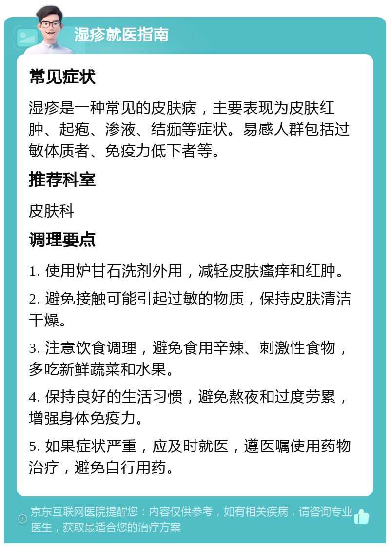 湿疹就医指南 常见症状 湿疹是一种常见的皮肤病，主要表现为皮肤红肿、起疱、渗液、结痂等症状。易感人群包括过敏体质者、免疫力低下者等。 推荐科室 皮肤科 调理要点 1. 使用炉甘石洗剂外用，减轻皮肤瘙痒和红肿。 2. 避免接触可能引起过敏的物质，保持皮肤清洁干燥。 3. 注意饮食调理，避免食用辛辣、刺激性食物，多吃新鲜蔬菜和水果。 4. 保持良好的生活习惯，避免熬夜和过度劳累，增强身体免疫力。 5. 如果症状严重，应及时就医，遵医嘱使用药物治疗，避免自行用药。