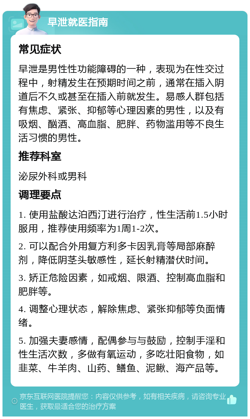 早泄就医指南 常见症状 早泄是男性性功能障碍的一种，表现为在性交过程中，射精发生在预期时间之前，通常在插入阴道后不久或甚至在插入前就发生。易感人群包括有焦虑、紧张、抑郁等心理因素的男性，以及有吸烟、酗酒、高血脂、肥胖、药物滥用等不良生活习惯的男性。 推荐科室 泌尿外科或男科 调理要点 1. 使用盐酸达泊西汀进行治疗，性生活前1.5小时服用，推荐使用频率为1周1-2次。 2. 可以配合外用复方利多卡因乳膏等局部麻醉剂，降低阴茎头敏感性，延长射精潜伏时间。 3. 矫正危险因素，如戒烟、限酒、控制高血脂和肥胖等。 4. 调整心理状态，解除焦虑、紧张抑郁等负面情绪。 5. 加强夫妻感情，配偶参与与鼓励，控制手淫和性生活次数，多做有氧运动，多吃壮阳食物，如韭菜、牛羊肉、山药、鳝鱼、泥鳅、海产品等。