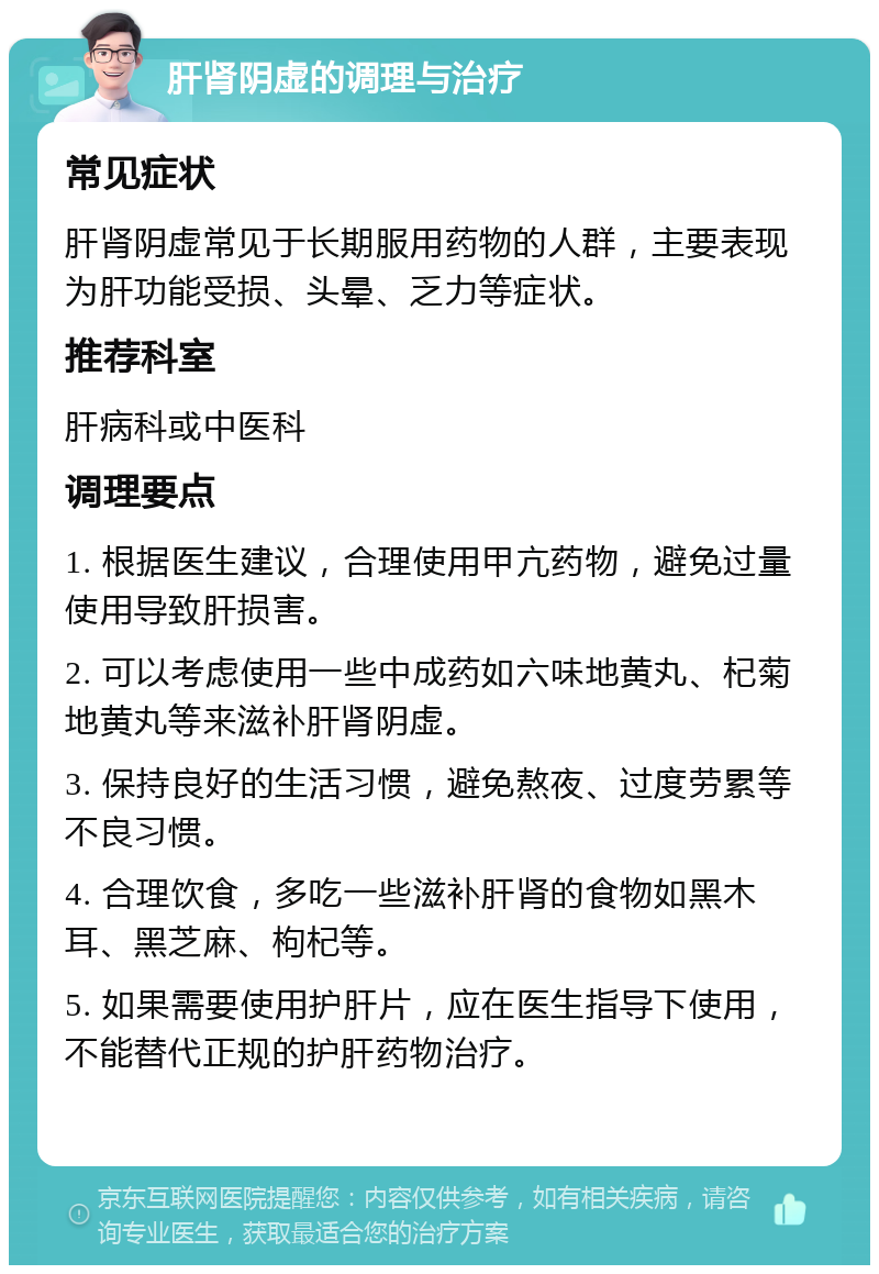 肝肾阴虚的调理与治疗 常见症状 肝肾阴虚常见于长期服用药物的人群，主要表现为肝功能受损、头晕、乏力等症状。 推荐科室 肝病科或中医科 调理要点 1. 根据医生建议，合理使用甲亢药物，避免过量使用导致肝损害。 2. 可以考虑使用一些中成药如六味地黄丸、杞菊地黄丸等来滋补肝肾阴虚。 3. 保持良好的生活习惯，避免熬夜、过度劳累等不良习惯。 4. 合理饮食，多吃一些滋补肝肾的食物如黑木耳、黑芝麻、枸杞等。 5. 如果需要使用护肝片，应在医生指导下使用，不能替代正规的护肝药物治疗。