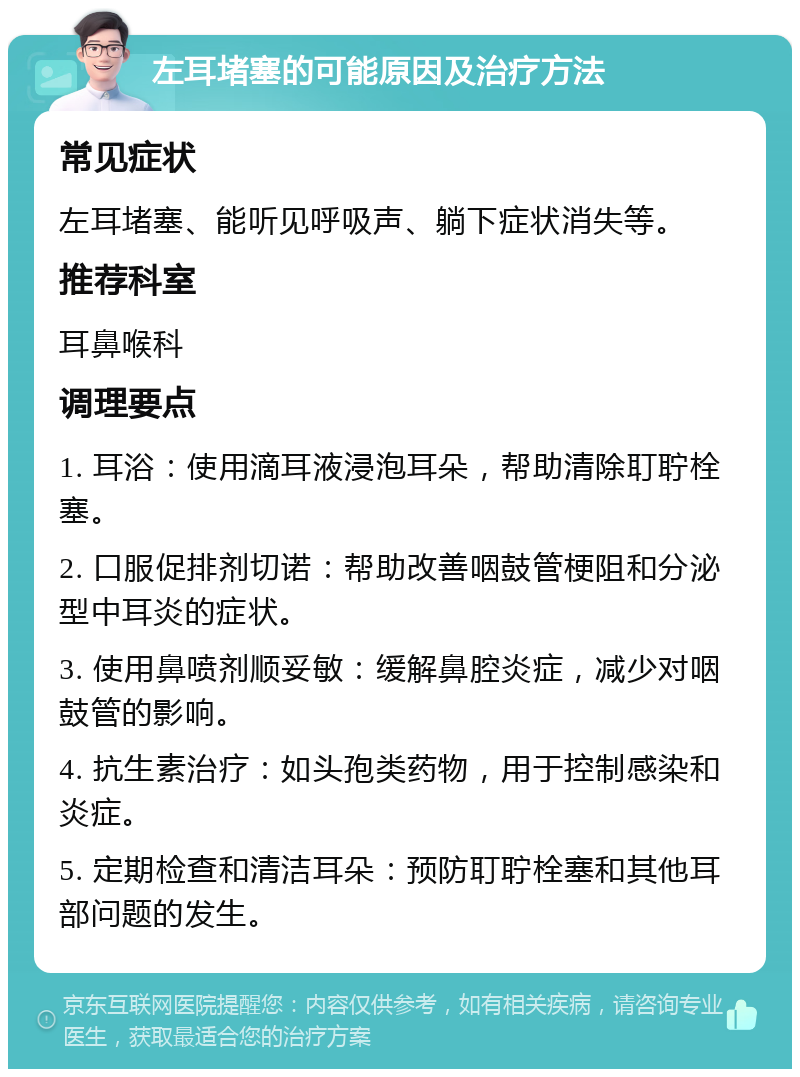 左耳堵塞的可能原因及治疗方法 常见症状 左耳堵塞、能听见呼吸声、躺下症状消失等。 推荐科室 耳鼻喉科 调理要点 1. 耳浴：使用滴耳液浸泡耳朵，帮助清除耵聍栓塞。 2. 口服促排剂切诺：帮助改善咽鼓管梗阻和分泌型中耳炎的症状。 3. 使用鼻喷剂顺妥敏：缓解鼻腔炎症，减少对咽鼓管的影响。 4. 抗生素治疗：如头孢类药物，用于控制感染和炎症。 5. 定期检查和清洁耳朵：预防耵聍栓塞和其他耳部问题的发生。