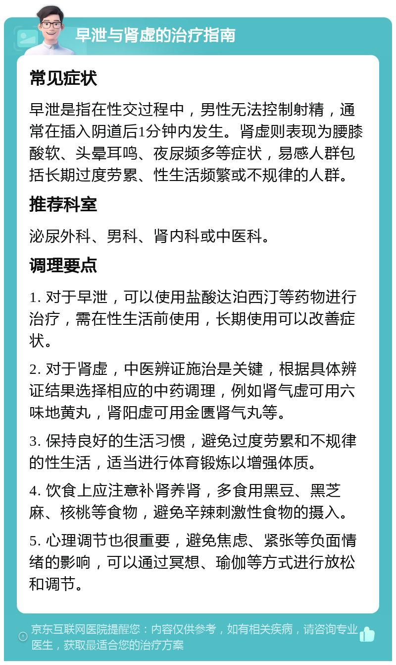 早泄与肾虚的治疗指南 常见症状 早泄是指在性交过程中，男性无法控制射精，通常在插入阴道后1分钟内发生。肾虚则表现为腰膝酸软、头晕耳鸣、夜尿频多等症状，易感人群包括长期过度劳累、性生活频繁或不规律的人群。 推荐科室 泌尿外科、男科、肾内科或中医科。 调理要点 1. 对于早泄，可以使用盐酸达泊西汀等药物进行治疗，需在性生活前使用，长期使用可以改善症状。 2. 对于肾虚，中医辨证施治是关键，根据具体辨证结果选择相应的中药调理，例如肾气虚可用六味地黄丸，肾阳虚可用金匮肾气丸等。 3. 保持良好的生活习惯，避免过度劳累和不规律的性生活，适当进行体育锻炼以增强体质。 4. 饮食上应注意补肾养肾，多食用黑豆、黑芝麻、核桃等食物，避免辛辣刺激性食物的摄入。 5. 心理调节也很重要，避免焦虑、紧张等负面情绪的影响，可以通过冥想、瑜伽等方式进行放松和调节。