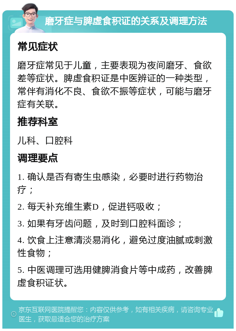 磨牙症与脾虚食积证的关系及调理方法 常见症状 磨牙症常见于儿童，主要表现为夜间磨牙、食欲差等症状。脾虚食积证是中医辨证的一种类型，常伴有消化不良、食欲不振等症状，可能与磨牙症有关联。 推荐科室 儿科、口腔科 调理要点 1. 确认是否有寄生虫感染，必要时进行药物治疗； 2. 每天补充维生素D，促进钙吸收； 3. 如果有牙齿问题，及时到口腔科面诊； 4. 饮食上注意清淡易消化，避免过度油腻或刺激性食物； 5. 中医调理可选用健脾消食片等中成药，改善脾虚食积证状。