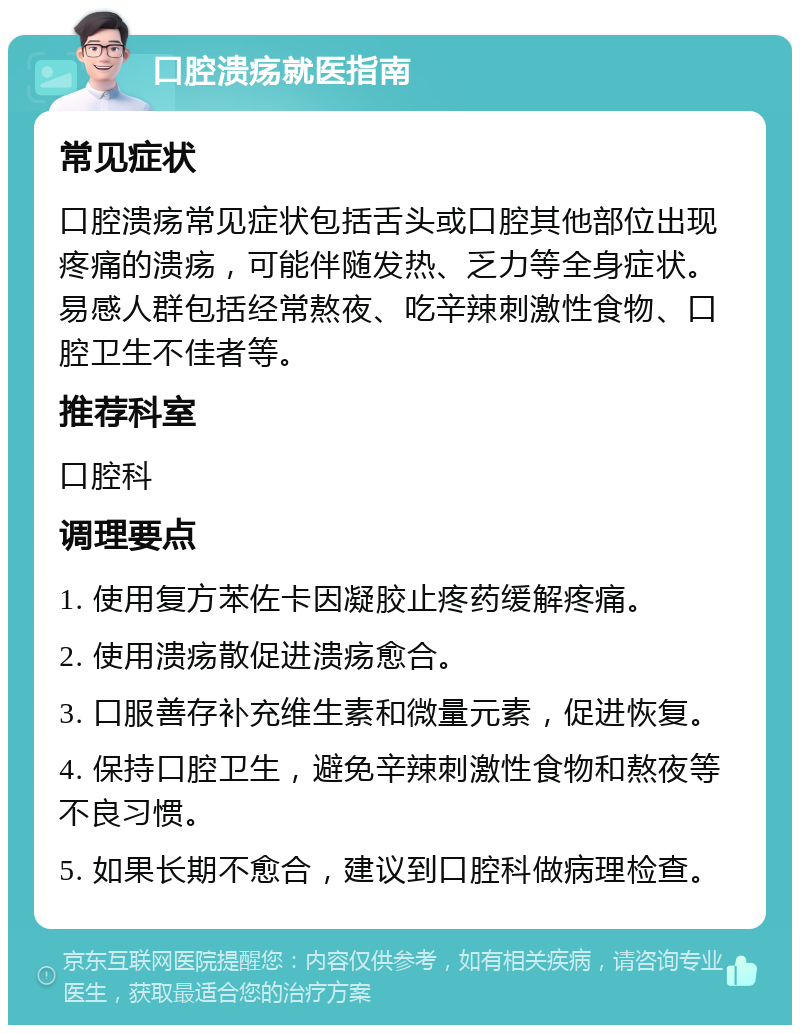 口腔溃疡就医指南 常见症状 口腔溃疡常见症状包括舌头或口腔其他部位出现疼痛的溃疡，可能伴随发热、乏力等全身症状。易感人群包括经常熬夜、吃辛辣刺激性食物、口腔卫生不佳者等。 推荐科室 口腔科 调理要点 1. 使用复方苯佐卡因凝胶止疼药缓解疼痛。 2. 使用溃疡散促进溃疡愈合。 3. 口服善存补充维生素和微量元素，促进恢复。 4. 保持口腔卫生，避免辛辣刺激性食物和熬夜等不良习惯。 5. 如果长期不愈合，建议到口腔科做病理检查。