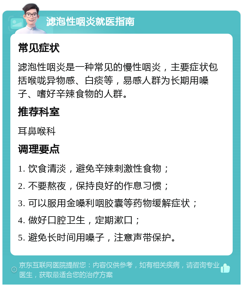 滤泡性咽炎就医指南 常见症状 滤泡性咽炎是一种常见的慢性咽炎，主要症状包括喉咙异物感、白痰等，易感人群为长期用嗓子、嗜好辛辣食物的人群。 推荐科室 耳鼻喉科 调理要点 1. 饮食清淡，避免辛辣刺激性食物； 2. 不要熬夜，保持良好的作息习惯； 3. 可以服用金嗓利咽胶囊等药物缓解症状； 4. 做好口腔卫生，定期漱口； 5. 避免长时间用嗓子，注意声带保护。