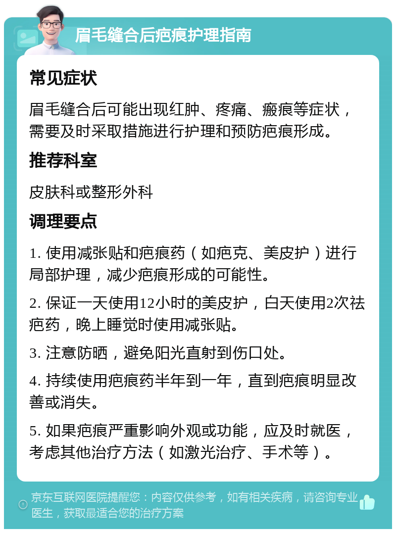 眉毛缝合后疤痕护理指南 常见症状 眉毛缝合后可能出现红肿、疼痛、瘢痕等症状，需要及时采取措施进行护理和预防疤痕形成。 推荐科室 皮肤科或整形外科 调理要点 1. 使用减张贴和疤痕药（如疤克、美皮护）进行局部护理，减少疤痕形成的可能性。 2. 保证一天使用12小时的美皮护，白天使用2次祛疤药，晚上睡觉时使用减张贴。 3. 注意防晒，避免阳光直射到伤口处。 4. 持续使用疤痕药半年到一年，直到疤痕明显改善或消失。 5. 如果疤痕严重影响外观或功能，应及时就医，考虑其他治疗方法（如激光治疗、手术等）。