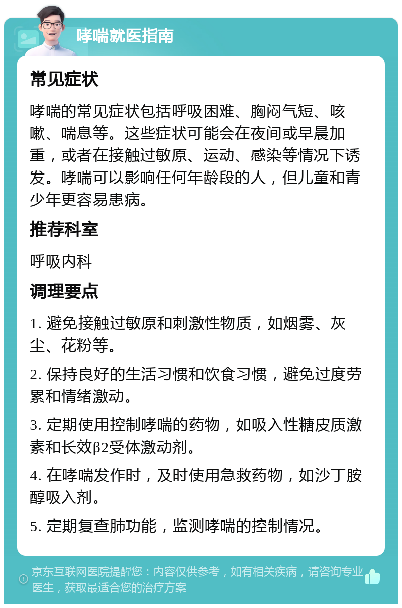 哮喘就医指南 常见症状 哮喘的常见症状包括呼吸困难、胸闷气短、咳嗽、喘息等。这些症状可能会在夜间或早晨加重，或者在接触过敏原、运动、感染等情况下诱发。哮喘可以影响任何年龄段的人，但儿童和青少年更容易患病。 推荐科室 呼吸内科 调理要点 1. 避免接触过敏原和刺激性物质，如烟雾、灰尘、花粉等。 2. 保持良好的生活习惯和饮食习惯，避免过度劳累和情绪激动。 3. 定期使用控制哮喘的药物，如吸入性糖皮质激素和长效β2受体激动剂。 4. 在哮喘发作时，及时使用急救药物，如沙丁胺醇吸入剂。 5. 定期复查肺功能，监测哮喘的控制情况。