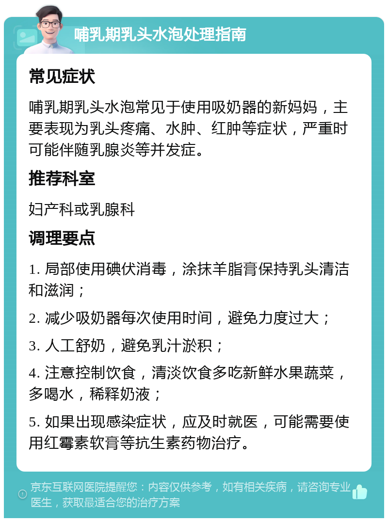 哺乳期乳头水泡处理指南 常见症状 哺乳期乳头水泡常见于使用吸奶器的新妈妈，主要表现为乳头疼痛、水肿、红肿等症状，严重时可能伴随乳腺炎等并发症。 推荐科室 妇产科或乳腺科 调理要点 1. 局部使用碘伏消毒，涂抹羊脂膏保持乳头清洁和滋润； 2. 减少吸奶器每次使用时间，避免力度过大； 3. 人工舒奶，避免乳汁淤积； 4. 注意控制饮食，清淡饮食多吃新鲜水果蔬菜，多喝水，稀释奶液； 5. 如果出现感染症状，应及时就医，可能需要使用红霉素软膏等抗生素药物治疗。