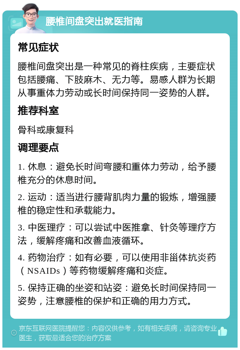 腰椎间盘突出就医指南 常见症状 腰椎间盘突出是一种常见的脊柱疾病，主要症状包括腰痛、下肢麻木、无力等。易感人群为长期从事重体力劳动或长时间保持同一姿势的人群。 推荐科室 骨科或康复科 调理要点 1. 休息：避免长时间弯腰和重体力劳动，给予腰椎充分的休息时间。 2. 运动：适当进行腰背肌肉力量的锻炼，增强腰椎的稳定性和承载能力。 3. 中医理疗：可以尝试中医推拿、针灸等理疗方法，缓解疼痛和改善血液循环。 4. 药物治疗：如有必要，可以使用非甾体抗炎药（NSAIDs）等药物缓解疼痛和炎症。 5. 保持正确的坐姿和站姿：避免长时间保持同一姿势，注意腰椎的保护和正确的用力方式。