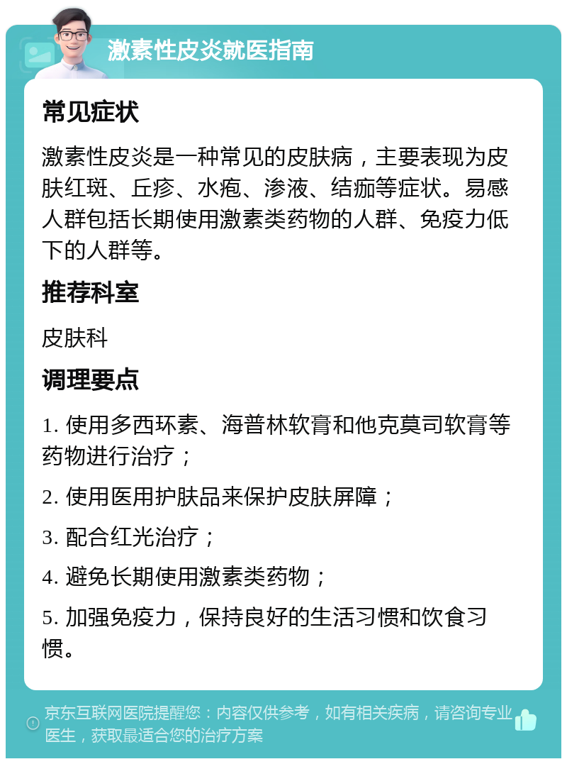 激素性皮炎就医指南 常见症状 激素性皮炎是一种常见的皮肤病，主要表现为皮肤红斑、丘疹、水疱、渗液、结痂等症状。易感人群包括长期使用激素类药物的人群、免疫力低下的人群等。 推荐科室 皮肤科 调理要点 1. 使用多西环素、海普林软膏和他克莫司软膏等药物进行治疗； 2. 使用医用护肤品来保护皮肤屏障； 3. 配合红光治疗； 4. 避免长期使用激素类药物； 5. 加强免疫力，保持良好的生活习惯和饮食习惯。