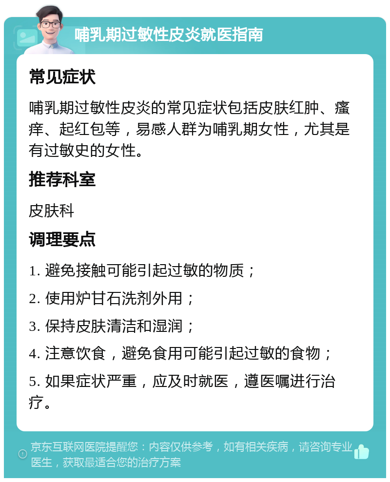 哺乳期过敏性皮炎就医指南 常见症状 哺乳期过敏性皮炎的常见症状包括皮肤红肿、瘙痒、起红包等，易感人群为哺乳期女性，尤其是有过敏史的女性。 推荐科室 皮肤科 调理要点 1. 避免接触可能引起过敏的物质； 2. 使用炉甘石洗剂外用； 3. 保持皮肤清洁和湿润； 4. 注意饮食，避免食用可能引起过敏的食物； 5. 如果症状严重，应及时就医，遵医嘱进行治疗。