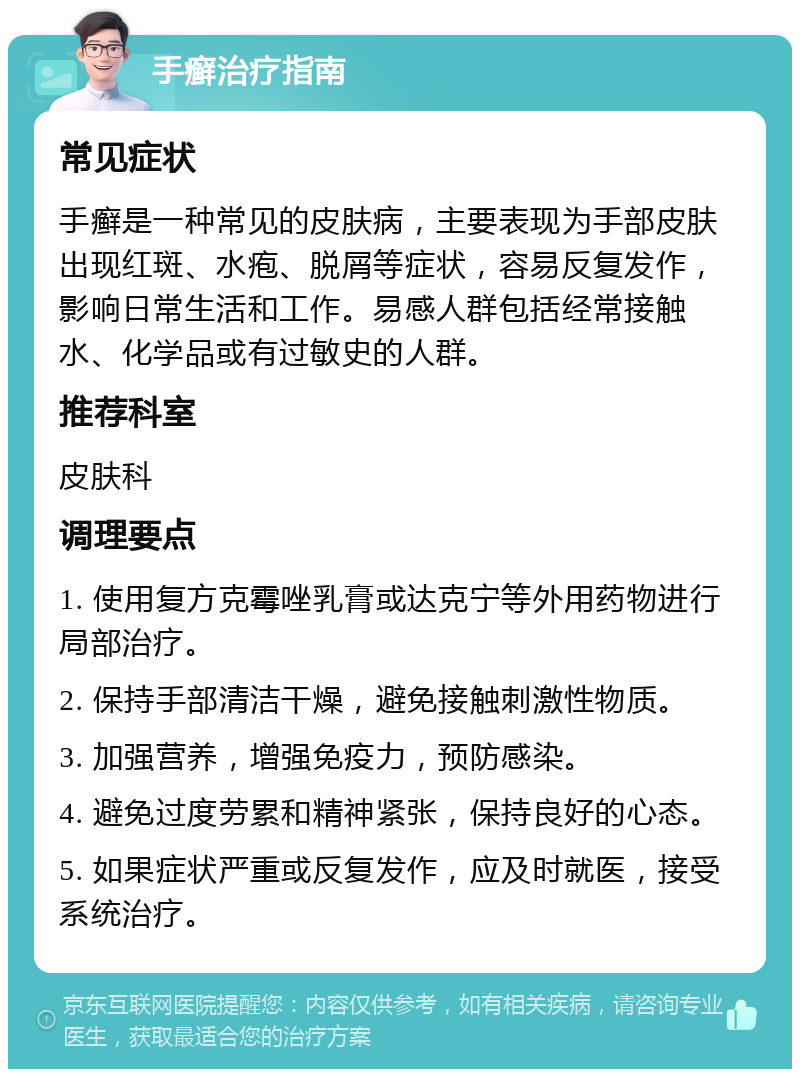 手癣治疗指南 常见症状 手癣是一种常见的皮肤病，主要表现为手部皮肤出现红斑、水疱、脱屑等症状，容易反复发作，影响日常生活和工作。易感人群包括经常接触水、化学品或有过敏史的人群。 推荐科室 皮肤科 调理要点 1. 使用复方克霉唑乳膏或达克宁等外用药物进行局部治疗。 2. 保持手部清洁干燥，避免接触刺激性物质。 3. 加强营养，增强免疫力，预防感染。 4. 避免过度劳累和精神紧张，保持良好的心态。 5. 如果症状严重或反复发作，应及时就医，接受系统治疗。