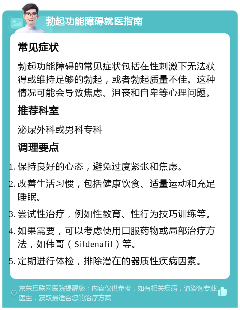 勃起功能障碍就医指南 常见症状 勃起功能障碍的常见症状包括在性刺激下无法获得或维持足够的勃起，或者勃起质量不佳。这种情况可能会导致焦虑、沮丧和自卑等心理问题。 推荐科室 泌尿外科或男科专科 调理要点 保持良好的心态，避免过度紧张和焦虑。 改善生活习惯，包括健康饮食、适量运动和充足睡眠。 尝试性治疗，例如性教育、性行为技巧训练等。 如果需要，可以考虑使用口服药物或局部治疗方法，如伟哥（Sildenafil）等。 定期进行体检，排除潜在的器质性疾病因素。