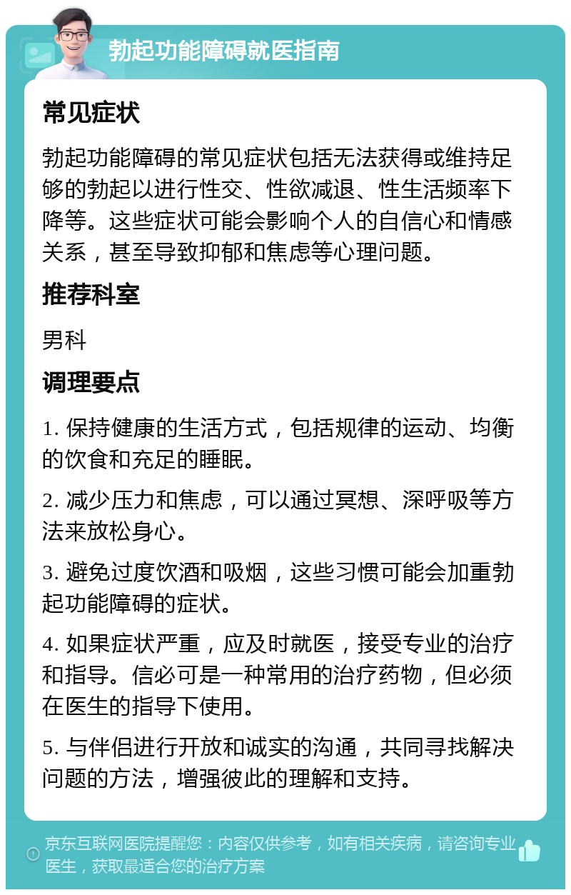 勃起功能障碍就医指南 常见症状 勃起功能障碍的常见症状包括无法获得或维持足够的勃起以进行性交、性欲减退、性生活频率下降等。这些症状可能会影响个人的自信心和情感关系，甚至导致抑郁和焦虑等心理问题。 推荐科室 男科 调理要点 1. 保持健康的生活方式，包括规律的运动、均衡的饮食和充足的睡眠。 2. 减少压力和焦虑，可以通过冥想、深呼吸等方法来放松身心。 3. 避免过度饮酒和吸烟，这些习惯可能会加重勃起功能障碍的症状。 4. 如果症状严重，应及时就医，接受专业的治疗和指导。信必可是一种常用的治疗药物，但必须在医生的指导下使用。 5. 与伴侣进行开放和诚实的沟通，共同寻找解决问题的方法，增强彼此的理解和支持。