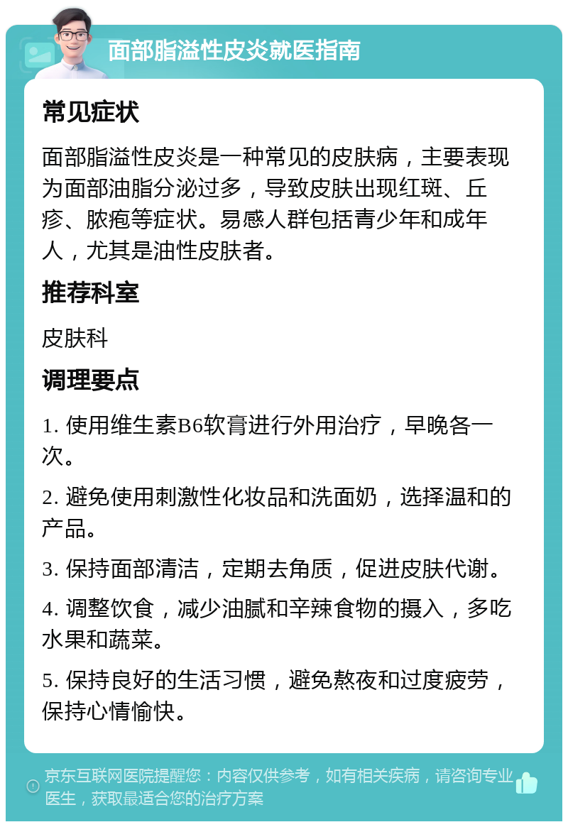 面部脂溢性皮炎就医指南 常见症状 面部脂溢性皮炎是一种常见的皮肤病，主要表现为面部油脂分泌过多，导致皮肤出现红斑、丘疹、脓疱等症状。易感人群包括青少年和成年人，尤其是油性皮肤者。 推荐科室 皮肤科 调理要点 1. 使用维生素B6软膏进行外用治疗，早晚各一次。 2. 避免使用刺激性化妆品和洗面奶，选择温和的产品。 3. 保持面部清洁，定期去角质，促进皮肤代谢。 4. 调整饮食，减少油腻和辛辣食物的摄入，多吃水果和蔬菜。 5. 保持良好的生活习惯，避免熬夜和过度疲劳，保持心情愉快。