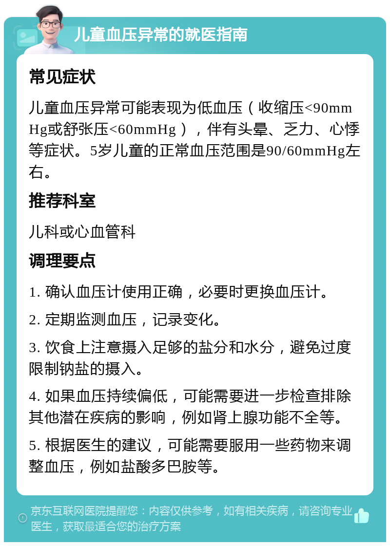 儿童血压异常的就医指南 常见症状 儿童血压异常可能表现为低血压（收缩压<90mmHg或舒张压<60mmHg），伴有头晕、乏力、心悸等症状。5岁儿童的正常血压范围是90/60mmHg左右。 推荐科室 儿科或心血管科 调理要点 1. 确认血压计使用正确，必要时更换血压计。 2. 定期监测血压，记录变化。 3. 饮食上注意摄入足够的盐分和水分，避免过度限制钠盐的摄入。 4. 如果血压持续偏低，可能需要进一步检查排除其他潜在疾病的影响，例如肾上腺功能不全等。 5. 根据医生的建议，可能需要服用一些药物来调整血压，例如盐酸多巴胺等。