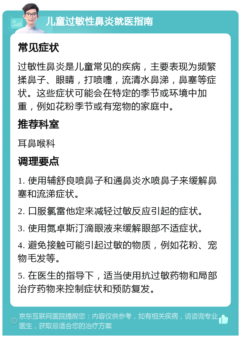 儿童过敏性鼻炎就医指南 常见症状 过敏性鼻炎是儿童常见的疾病，主要表现为频繁揉鼻子、眼睛，打喷嚏，流清水鼻涕，鼻塞等症状。这些症状可能会在特定的季节或环境中加重，例如花粉季节或有宠物的家庭中。 推荐科室 耳鼻喉科 调理要点 1. 使用辅舒良喷鼻子和通鼻炎水喷鼻子来缓解鼻塞和流涕症状。 2. 口服氯雷他定来减轻过敏反应引起的症状。 3. 使用氮卓斯汀滴眼液来缓解眼部不适症状。 4. 避免接触可能引起过敏的物质，例如花粉、宠物毛发等。 5. 在医生的指导下，适当使用抗过敏药物和局部治疗药物来控制症状和预防复发。